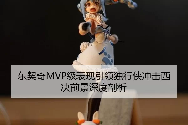 东契奇MVP级表现引领独行侠冲击西决前景深度剖析
